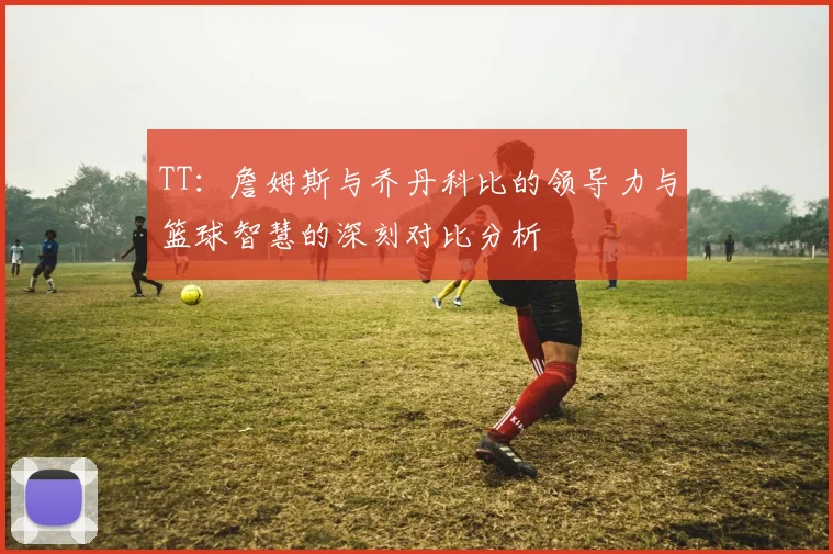 TT：詹姆斯与乔丹科比的领导力与篮球智慧的深刻对比分析